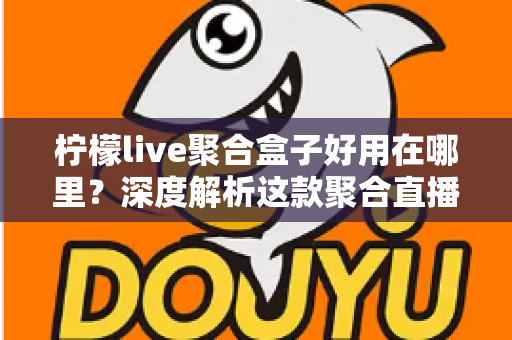 柠檬live聚合盒子好用在哪里？深度解析这款聚合直播神器的核心优势与真实使用体验