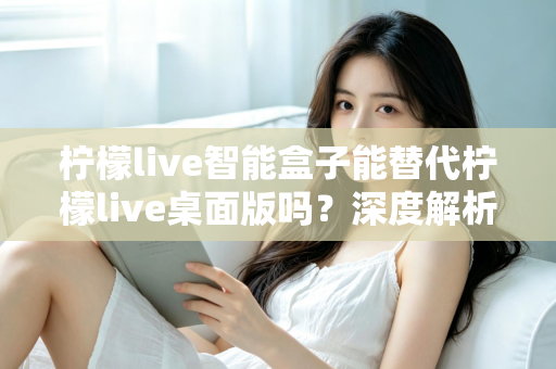 柠檬live智能盒子能替代柠檬live桌面版吗？深度解析功能差异与选购指南