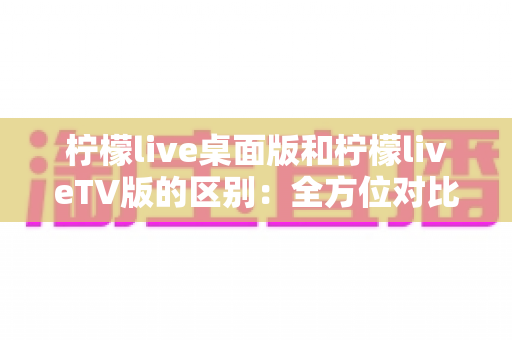 柠檬live桌面版和柠檬liveTV版的区别：全方位对比解析，帮你选对版本