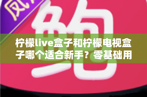 柠檬live盒子和柠檬电视盒子哪个适合新手？零基础用户选购指南与深度对比解析