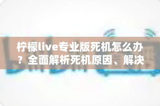 柠檬live专业版死机怎么办？全面解析死机原因、解决方法与预防技巧，让直播从此流畅无忧