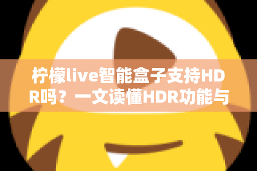 柠檬live智能盒子支持HDR吗?一文读懂HDR功能与选购全攻略 柠檬live智能盒子支持HDR吗?一文读懂HDR功能与选购全攻略
