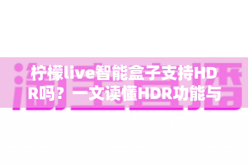 柠檬live智能盒子支持HDR吗？一文读懂HDR功能与选购全攻略