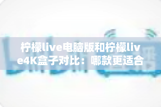 柠檬live电脑版和柠檬live4K盒子对比：哪款更适合你的观影需求？一文看懂两大版本核心差异