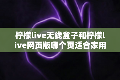 柠檬live无线盒子和柠檬live网页版哪个更适合家用?2024年家庭用户深度对比评测指南 柠檬live无线盒子和柠檬live网页版哪个更适合家用?2024年家庭用户深度对比评测指南