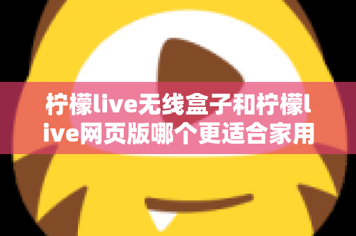 柠檬live无线盒子和柠檬live网页版哪个更适合家用?2024年家庭用户深度对比评测指南 柠檬live无线盒子和柠檬live网页版哪个更适合家用?2024年家庭用户深度对比评测指南