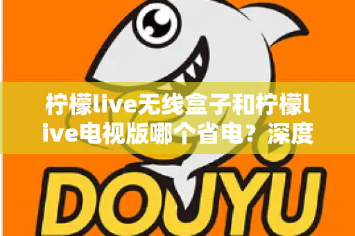 柠檬live无线盒子和柠檬live电视版哪个省电？深度解析功耗差异与节能使用全攻略