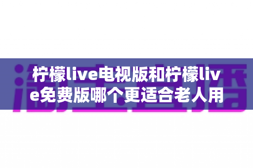 柠檬live电视版和柠檬live免费版哪个更适合老人用？深度对比分析帮你一次选对
