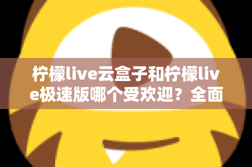 柠檬live云盒子和柠檬live极速版哪个受欢迎？全面对比评测帮你找到最适合的版本