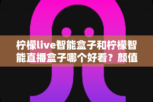 柠檬live智能盒子和柠檬智能直播盒子哪个好看？颜值与设计全面对比评测