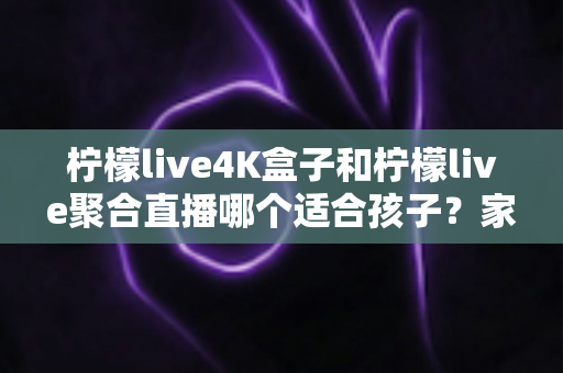 柠檬live4K盒子和柠檬live聚合直播哪个适合孩子？家长必读的完整选购指南