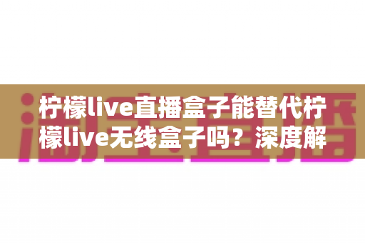 柠檬live直播盒子能替代柠檬live无线盒子吗?深度解析两款设备的功能差异与选购指南 柠檬live直播盒子能替代柠檬live无线盒子吗?深度解析两款设备的功能差异与选购指南