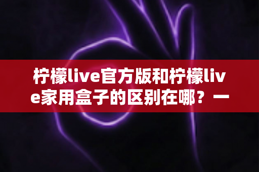 柠檬live官方版和柠檬live家用盒子的区别在哪？一文读懂两大版本差异与选购指南