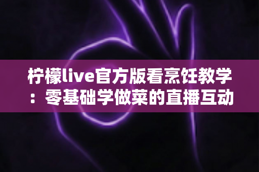 柠檬live官方版看烹饪教学：零基础学做菜的直播互动全新体验指南