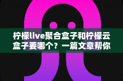 柠檬live聚合盒子和柠檬云盒子要哪个？一篇文章帮你做出明智选择