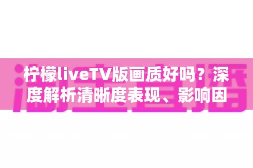 柠檬liveTV版画质好吗?深度解析清晰度表现、影响因素与实用优化技巧 柠檬liveTV版画质好吗?深度解析清晰度表现、影响因素与实用优化技巧