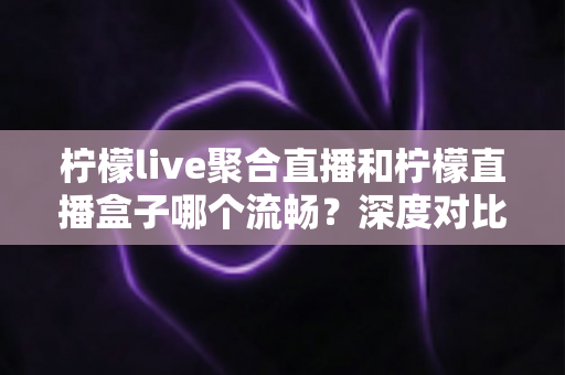 柠檬live聚合直播和柠檬直播盒子哪个流畅？深度对比分析与流畅度提升全攻略