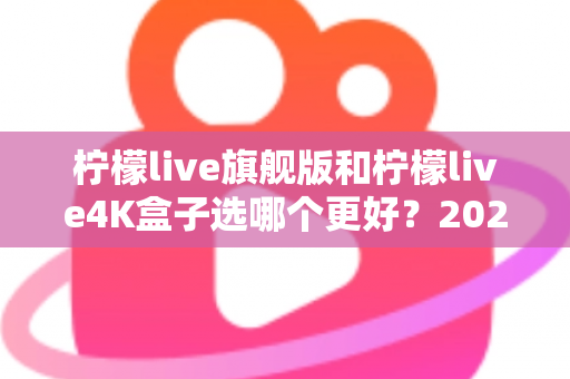 柠檬live旗舰版和柠檬live4K盒子选哪个更好？2025年最全选购指南帮你一次搞懂