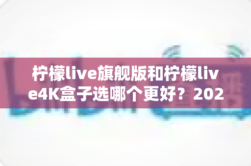柠檬live旗舰版和柠檬live4K盒子选哪个更好？2025年最全选购指南帮你一次搞懂