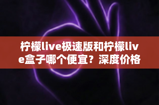 柠檬live极速版和柠檬live盒子哪个便宜？深度价格对比与省钱选购全攻略