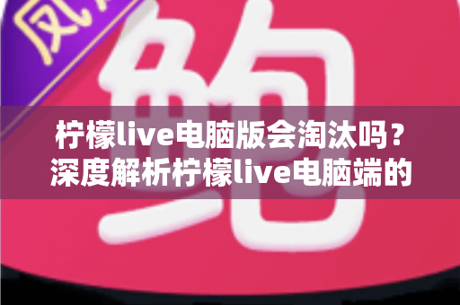 柠檬live电脑版会淘汰吗？深度解析柠檬live电脑端的现状、未来走向与用户应对策略
