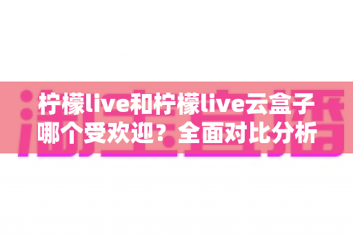 柠檬live和柠檬live云盒子哪个受欢迎？全面对比分析帮你找到最佳选择