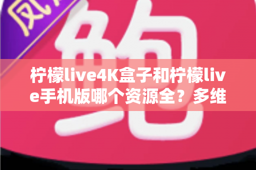 柠檬live4K盒子和柠檬live手机版哪个资源全？多维度深度对比帮你选对版本