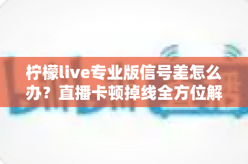 柠檬live专业版信号差怎么办？直播卡顿掉线全方位解决方案指南