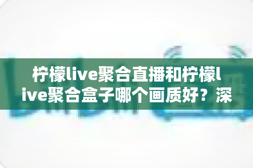 柠檬live聚合直播和柠檬live聚合盒子哪个画质好？深度画质对比与选购全攻略