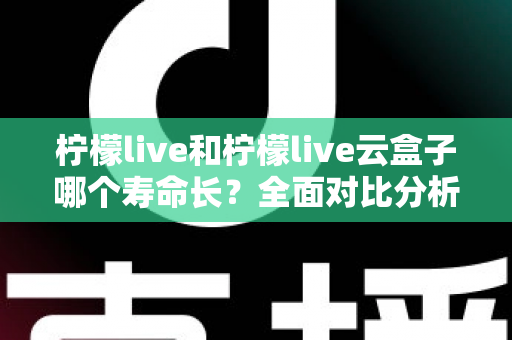柠檬live和柠檬live云盒子哪个寿命长？全面对比分析与使用维护指南