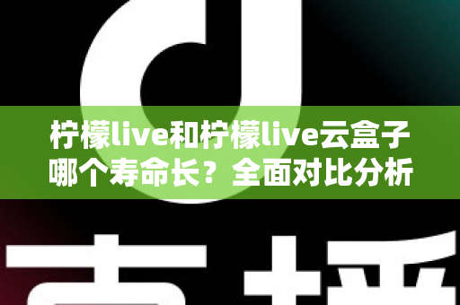 柠檬live和柠檬live云盒子哪个寿命长？全面对比分析与使用维护指南