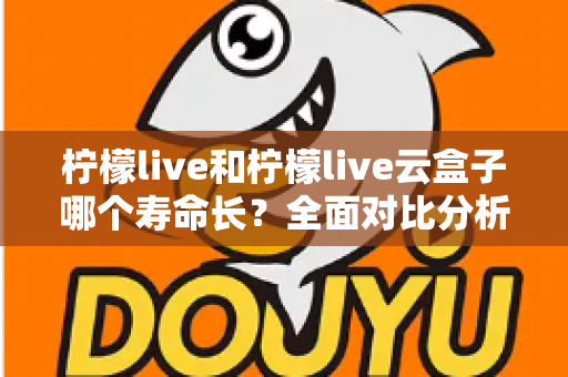 柠檬live和柠檬live云盒子哪个寿命长？全面对比分析与使用维护指南