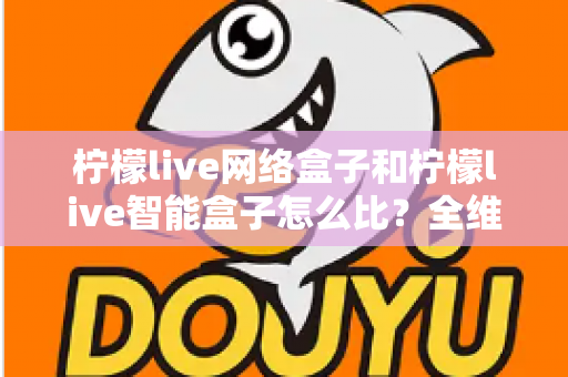 柠檬live网络盒子和柠檬live智能盒子怎么比?全维度选购指南与深度解析帮你一次看懂 柠檬live网络盒子和柠檬live智能盒子怎么比?全维度选购指南与深度解析帮你一次看懂