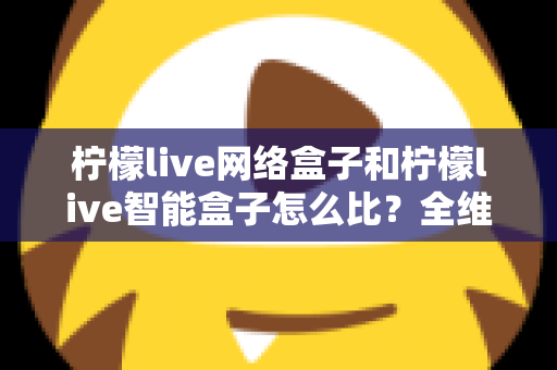柠檬live网络盒子和柠檬live智能盒子怎么比？全维度选购指南与深度解析帮你一次看懂