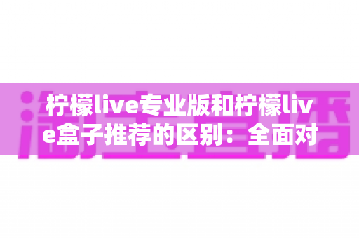 柠檬live专业版和柠檬live盒子推荐的区别：全面对比解析，帮你找到最适合的直播方案
