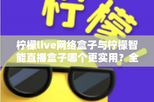柠檬live网络盒子与柠檬智能直播盒子哪个更实用？全面对比评测帮你选对不选贵