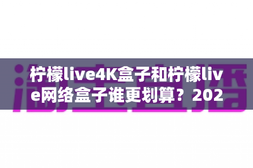 柠檬live4K盒子和柠檬live网络盒子谁更划算？2025年最全选购对比指南帮你省钱不踩坑
