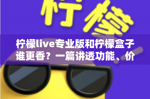柠檬live专业版和柠檬盒子谁更香？一篇讲透功能、价格与适用场景的深度对比指南