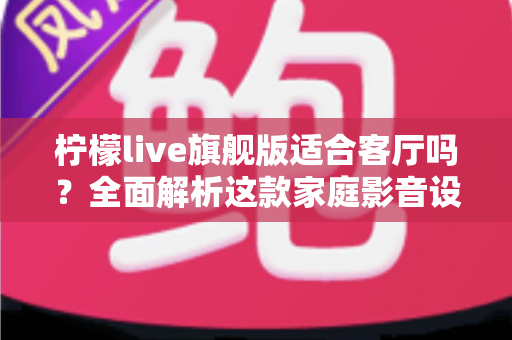 柠檬live旗舰版适合客厅吗？全面解析这款家庭影音设备的客厅实用性、优缺点与选购建议