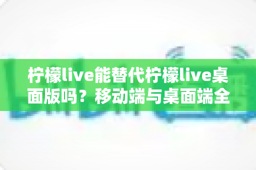 柠檬live能替代柠檬live桌面版吗？移动端与桌面端全方位对比解析与选购指南