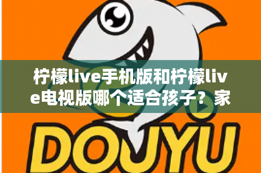 柠檬live手机版和柠檬live电视版哪个适合孩子？家长必读的全面对比与选择指南
