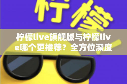 柠檬live旗舰版与柠檬live哪个更推荐？全方位深度对比解析，帮你找到最适合自己的直播体验