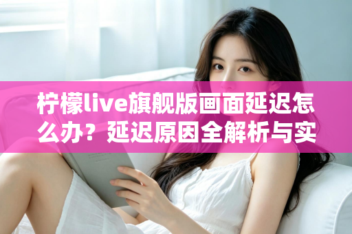 柠檬live旗舰版画面延迟怎么办？延迟原因全解析与实用解决指南