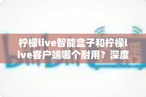 柠檬live智能盒子和柠檬live客户端哪个耐用？深度解析使用寿命与选购指南