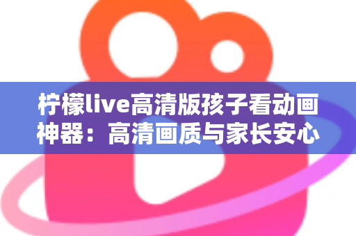 柠檬live高清版孩子看动画神器：高清画质与家长安心兼得的儿童动画观影指南