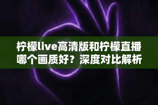 柠檬live高清版和柠檬直播哪个画质好？深度对比解析两大版本画质差异，助你选出最佳观看体验