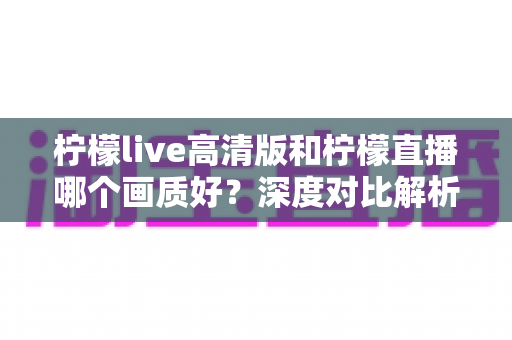 柠檬live高清版和柠檬直播哪个画质好？深度对比解析两大版本画质差异，助你选出最佳观看体验