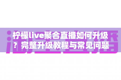 柠檬live聚合直播如何升级？完整升级教程与常见问题详解