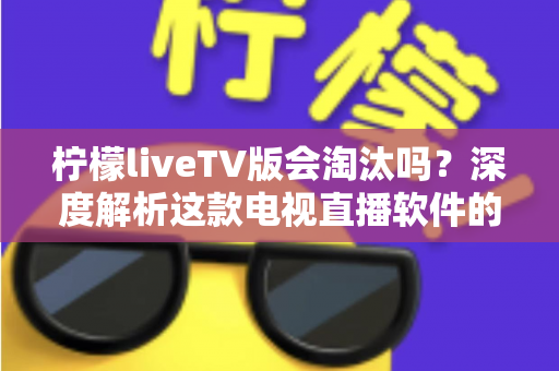 柠檬liveTV版会淘汰吗？深度解析这款电视直播软件的现状、风险与未来发展趋势