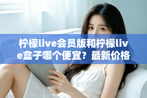 柠檬live会员版和柠檬live盒子哪个便宜？最新价格对比与省钱选购全指南